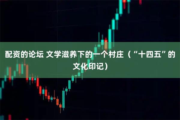 配资的论坛 文学滋养下的一个村庄（“十四五”的文化印记）