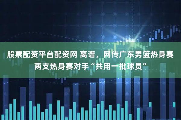 股票配资平台配资网 离谱，网传广东男篮热身赛两支热身赛对手“共用一批球员”