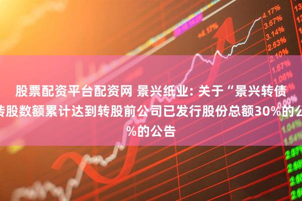 股票配资平台配资网 景兴纸业: 关于“景兴转债”转股数额累计达到转股前公司已发行股份总额30%的公告