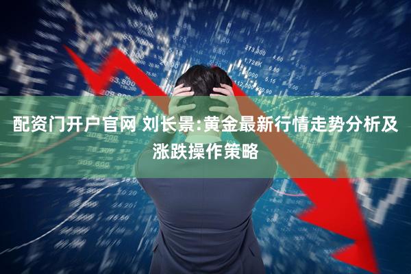 配资门开户官网 刘长景:黄金最新行情走势分析及涨跌操作策略