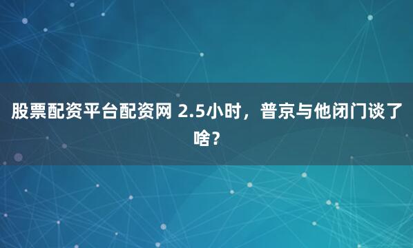 股票配资平台配资网 2.5小时，普京与他闭门谈了啥？