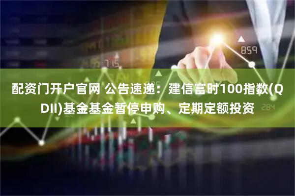 配资门开户官网 公告速递：建信富时100指数(QDII)基金基金暂停申购、定期定额投资