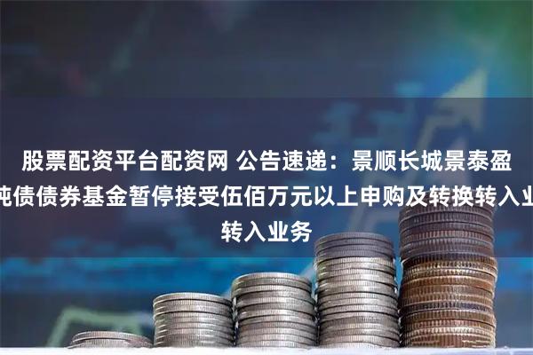 股票配资平台配资网 公告速递：景顺长城景泰盈利纯债债券基金暂停接受伍佰万元以上申购及转换转入业务