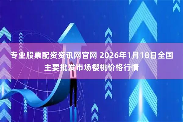 专业股票配资资讯网官网 2026年1月18日全国主要批发市场樱桃价格行情