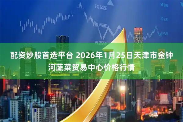 配资炒股首选平台 2026年1月25日天津市金钟河蔬菜贸易中心价格行情