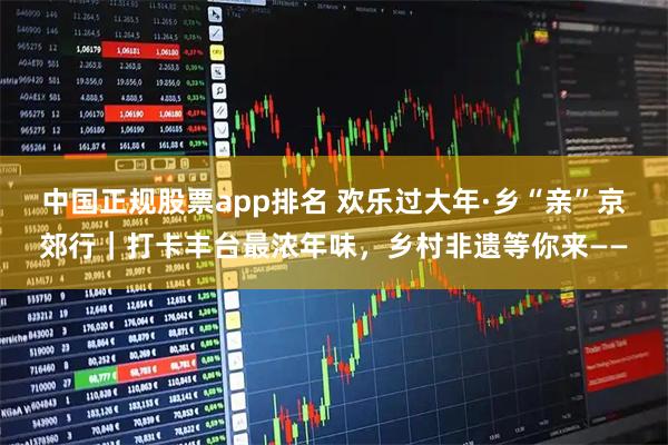 中国正规股票app排名 欢乐过大年·乡“亲”京郊行｜打卡丰台最浓年味，乡村非遗等你来——