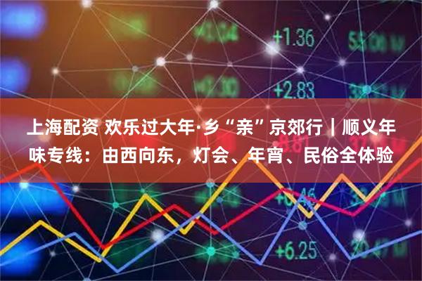 上海配资 欢乐过大年·乡“亲”京郊行｜顺义年味专线：由西向东，灯会、年宵、民俗全体验