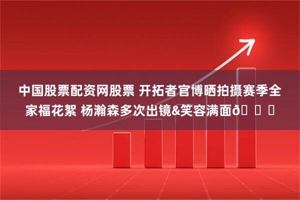 中国股票配资网股票 开拓者官博晒拍摄赛季全家福花絮 杨瀚森多次出镜&笑容满面😄