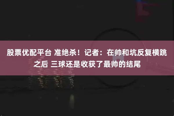 股票优配平台 准绝杀！记者：在帅和坑反复横跳之后 三球还是收获了最帅的结尾