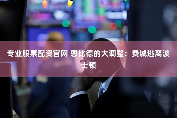 专业股票配资官网 恩比德的大调整：费城逃离波士顿