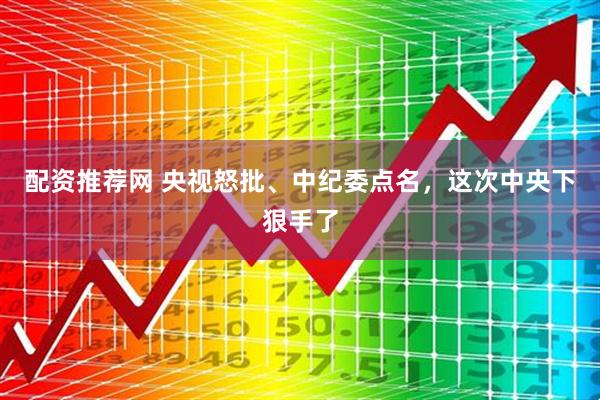 配资推荐网 央视怒批、中纪委点名，这次中央下狠手了